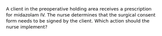 A client in the preoperative holding area receives a prescription for midazolam IV. The nurse determines that the surgical consent form needs to be signed by the client. Which action should the nurse implement?