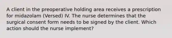 A client in the preoperative holding area receives a prescription for midazolam (Versed) IV. The nurse determines that the surgical consent form needs to be signed by the client. Which action should the nurse implement?