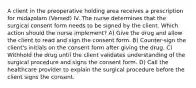 A client in the preoperative holding area receives a prescription for midazolam (Versed) IV. The nurse determines that the surgical consent form needs to be signed by the client. Which action should the nurse implement? A) Give the drug and allow the client to read and sign the consent form. B) Counter-sign the client's initials on the consent form after giving the drug. C) Withhold the drug until the client validates understanding of the surgical procedure and signs the consent form. D) Call the healthcare provider to explain the surgical procedure before the client signs the consent.