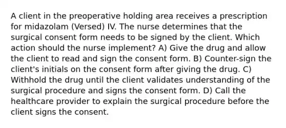 A client in the preoperative holding area receives a prescription for midazolam (Versed) IV. The nurse determines that the surgical consent form needs to be signed by the client. Which action should the nurse implement? A) Give the drug and allow the client to read and sign the consent form. B) Counter-sign the client's initials on the consent form after giving the drug. C) Withhold the drug until the client validates understanding of the surgical procedure and signs the consent form. D) Call the healthcare provider to explain the surgical procedure before the client signs the consent.