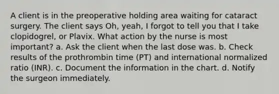 A client is in the preoperative holding area waiting for cataract surgery. The client says Oh, yeah, I forgot to tell you that I take clopidogrel, or Plavix. What action by the nurse is most important? a. Ask the client when the last dose was. b. Check results of the prothrombin time (PT) and international normalized ratio (INR). c. Document the information in the chart. d. Notify the surgeon immediately.