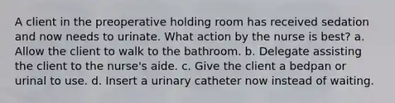 A client in the preoperative holding room has received sedation and now needs to urinate. What action by the nurse is best? a. Allow the client to walk to the bathroom. b. Delegate assisting the client to the nurse's aide. c. Give the client a bedpan or urinal to use. d. Insert a urinary catheter now instead of waiting.