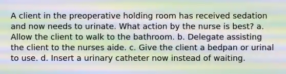 A client in the preoperative holding room has received sedation and now needs to urinate. What action by the nurse is best? a. Allow the client to walk to the bathroom. b. Delegate assisting the client to the nurses aide. c. Give the client a bedpan or urinal to use. d. Insert a urinary catheter now instead of waiting.