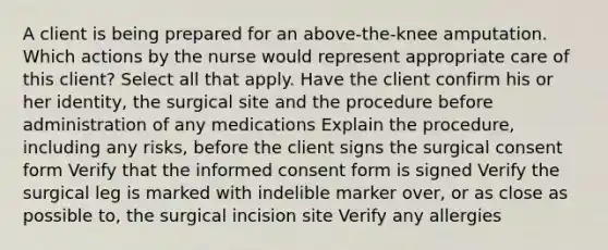 A client is being prepared for an above-the-knee amputation. Which actions by the nurse would represent appropriate care of this client? Select all that apply. Have the client confirm his or her identity, the surgical site and the procedure before administration of any medications Explain the procedure, including any risks, before the client signs the surgical consent form Verify that the informed consent form is signed Verify the surgical leg is marked with indelible marker over, or as close as possible to, the surgical incision site Verify any allergies