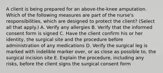 A client is being prepared for an above-the-knee amputation. Which of the following measures are part of the nurse's responsibilities, which are designed to protect the client? (Select all that apply.) A. Verify any allergies B. Verify that the informed consent form is signed C. Have the client confirm his or her identity, the surgical site and the procedure before administration of any medications D. Verify the surgical leg is marked with indelible marker over, or as close as possible to, the surgical incision site E. Explain the procedure, including any risks, before the client signs the surgical consent form