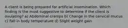 A client is being prepared for artificial insemination. Which finding is the most suggestive to determine if the client is ovulating? a) Abdominal cramps b) Change in the cervical mucus c) Fall in body temperature d) Slight weight gain