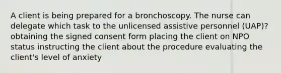 A client is being prepared for a bronchoscopy. The nurse can delegate which task to the unlicensed assistive personnel (UAP)? obtaining the signed consent form placing the client on NPO status instructing the client about the procedure evaluating the client's level of anxiety