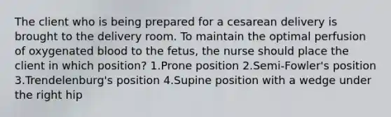 The client who is being prepared for a cesarean delivery is brought to the delivery room. To maintain the optimal perfusion of oxygenated blood to the fetus, the nurse should place the client in which position? 1.Prone position 2.Semi-Fowler's position 3.Trendelenburg's position 4.Supine position with a wedge under the right hip