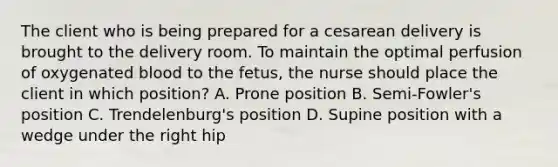 The client who is being prepared for a cesarean delivery is brought to the delivery room. To maintain the optimal perfusion of oxygenated blood to the fetus, the nurse should place the client in which position? A. Prone position B. Semi-Fowler's position C. Trendelenburg's position D. Supine position with a wedge under the right hip