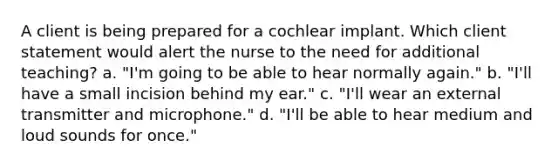 A client is being prepared for a cochlear implant. Which client statement would alert the nurse to the need for additional teaching? a. "I'm going to be able to hear normally again." b. "I'll have a small incision behind my ear." c. "I'll wear an external transmitter and microphone." d. "I'll be able to hear medium and loud sounds for once."