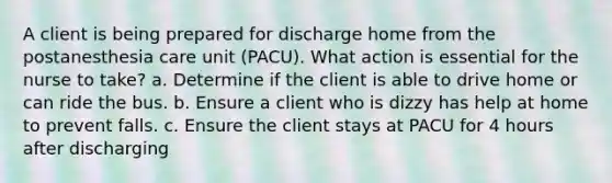 A client is being prepared for discharge home from the postanesthesia care unit (PACU). What action is essential for the nurse to take? a. Determine if the client is able to drive home or can ride the bus. b. Ensure a client who is dizzy has help at home to prevent falls. c. Ensure the client stays at PACU for 4 hours after discharging