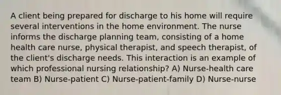 A client being prepared for discharge to his home will require several interventions in the home environment. The nurse informs the discharge planning team, consisting of a home health care nurse, physical therapist, and speech therapist, of the client's discharge needs. This interaction is an example of which professional nursing relationship? A) Nurse-health care team B) Nurse-patient C) Nurse-patient-family D) Nurse-nurse