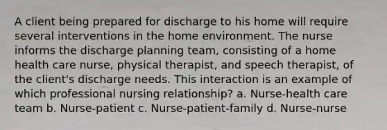 A client being prepared for discharge to his home will require several interventions in the home environment. The nurse informs the discharge planning team, consisting of a home health care nurse, physical therapist, and speech therapist, of the client's discharge needs. This interaction is an example of which professional nursing relationship? a. Nurse-health care team b. Nurse-patient c. Nurse-patient-family d. Nurse-nurse