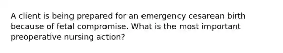 A client is being prepared for an emergency cesarean birth because of fetal compromise. What is the most important preoperative nursing action?