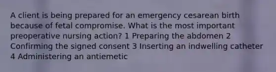 A client is being prepared for an emergency cesarean birth because of fetal compromise. What is the most important preoperative nursing action? 1 Preparing the abdomen 2 Confirming the signed consent 3 Inserting an indwelling catheter 4 Administering an antiemetic