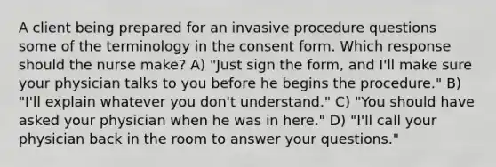 A client being prepared for an invasive procedure questions some of the terminology in the consent form. Which response should the nurse make? A) "Just sign the form, and I'll make sure your physician talks to you before he begins the procedure." B) "I'll explain whatever you don't understand." C) "You should have asked your physician when he was in here." D) "I'll call your physician back in the room to answer your questions."