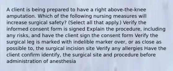 A client is being prepared to have a right above-the-knee amputation. Which of the following nursing measures will increase surgical safety? (Select all that apply.) Verify the informed consent form is signed Explain the procedure, including any risks, and have the client sign the consent form Verify the surgical leg is marked with indelible marker over, or as close as possible to, the surgical incision site Verify any allergies Have the client confirm identify, the surgical site and procedure before administration of anesthesia