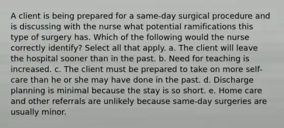 A client is being prepared for a same-day surgical procedure and is discussing with the nurse what potential ramifications this type of surgery has. Which of the following would the nurse correctly identify? Select all that apply. a. The client will leave the hospital sooner than in the past. b. Need for teaching is increased. c. The client must be prepared to take on more self-care than he or she may have done in the past. d. Discharge planning is minimal because the stay is so short. e. Home care and other referrals are unlikely because same-day surgeries are usually minor.