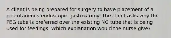 A client is being prepared for surgery to have placement of a percutaneous endoscopic gastrostomy. The client asks why the PEG tube is preferred over the existing NG tube that is being used for feedings. Which explanation would the nurse give?