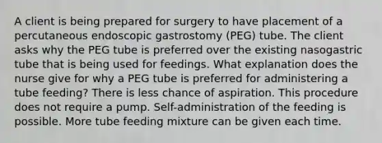 A client is being prepared for surgery to have placement of a percutaneous endoscopic gastrostomy (PEG) tube. The client asks why the PEG tube is preferred over the existing nasogastric tube that is being used for feedings. What explanation does the nurse give for why a PEG tube is preferred for administering a tube feeding? There is less chance of aspiration. This procedure does not require a pump. Self-administration of the feeding is possible. More tube feeding mixture can be given each time.