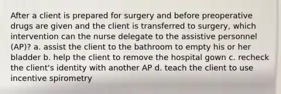 After a client is prepared for surgery and before preoperative drugs are given and the client is transferred to surgery, which intervention can the nurse delegate to the assistive personnel (AP)? a. assist the client to the bathroom to empty his or her bladder b. help the client to remove the hospital gown c. recheck the client's identity with another AP d. teach the client to use incentive spirometry