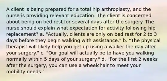 A client is being prepared for a total hip arthroplasty, and the nurse is providing relevant education. The client is concerned about being on bed rest for several days after the surgery. The nurse should explain what expectation for activity following hip replacement? a. "Actually, clients are only on bed rest for 2 to 3 days before they begin walking with assistance." b. "The physical therapist will likely help you get up using a walker the day after your surgery." c. "Our goal will actually be to have you walking normally within 5 days of your surgery." d. "For the first 2 weeks after the surgery, you can use a wheelchair to meet your mobility needs."