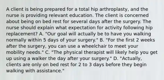 A client is being prepared for a total hip arthroplasty, and the nurse is providing relevant education. The client is concerned about being on bed rest for several days after the surgery. The nurse should explain what expectation for activity following hip replacement? A. "Our goal will actually be to have you walking normally within 5 days of your surgery." B. "For the first 2 weeks after the surgery, you can use a wheelchair to meet your mobility needs." C. "The physical therapist will likely help you get up using a walker the day after your surgery." D. "Actually, clients are only on bed rest for 2 to 3 days before they begin walking with assistance."