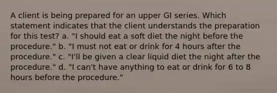 A client is being prepared for an upper GI series. Which statement indicates that the client understands the preparation for this test? a. "I should eat a soft diet the night before the procedure." b. "I must not eat or drink for 4 hours after the procedure." c. "I'll be given a clear liquid diet the night after the procedure." d. "I can't have anything to eat or drink for 6 to 8 hours before the procedure."