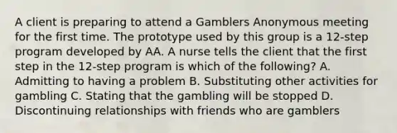 A client is preparing to attend a Gamblers Anonymous meeting for the first time. The prototype used by this group is a 12-step program developed by AA. A nurse tells the client that the first step in the 12-step program is which of the following? A. Admitting to having a problem B. Substituting other activities for gambling C. Stating that the gambling will be stopped D. Discontinuing relationships with friends who are gamblers