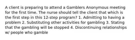 A client is preparing to attend a Gamblers Anonymous meeting for the first time. The nurse should tell the client that which is the first step in this 12-step program? 1. Admitting to having a problem 2. Substituting other activities for gambling 3. Stating that the gambling will be stopped 4. Discontinuing relationships w/ people who gamble