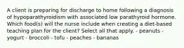 A client is preparing for discharge to home following a diagnosis of hypoparathyroidism with associated low parathyroid hormone. Which food(s) will the nurse include when creating a diet-based teaching plan for the client? Select all that apply. - peanuts - yogurt - broccoli - tofu - peaches - bananas