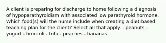 A client is preparing for discharge to home following a diagnosis of hypoparathyroidism with associated low parathyroid hormone. Which food(s) will the nurse include when creating a diet-based teaching plan for the client? Select all that apply. - peanuts - yogurt - broccoli - tofu - peaches - bananas