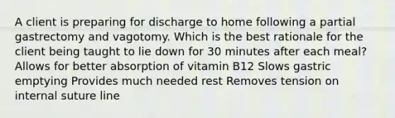 A client is preparing for discharge to home following a partial gastrectomy and vagotomy. Which is the best rationale for the client being taught to lie down for 30 minutes after each meal? Allows for better absorption of vitamin B12 Slows gastric emptying Provides much needed rest Removes tension on internal suture line