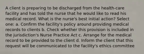 A client is preparing to be discharged from the health-care facility and has told the nurse that he would like to read his medical record. What is the nurse's best initial action? Select one: a. Confirm the facility's policy around providing medical records to clients b. Check whether this provision is included in the jurisdiction's Nurse Practice Act c. Arrange for the medical record to be provided to the client d. Inform the client that this request will be communicated to the facility's ethics committee