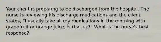 Your client is preparing to be discharged from the hospital. The nurse is reviewing his discharge medications and the client states, "I usually take all my medications in the morning with grapefruit or orange juice, is that ok?" What is the nurse's best response?