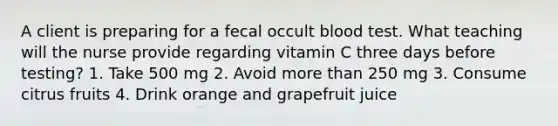 A client is preparing for a fecal occult blood test. What teaching will the nurse provide regarding vitamin C three days before testing? 1. Take 500 mg 2. Avoid more than 250 mg 3. Consume citrus fruits 4. Drink orange and grapefruit juice