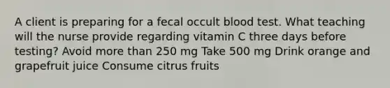 A client is preparing for a fecal occult blood test. What teaching will the nurse provide regarding vitamin C three days before testing? Avoid more than 250 mg Take 500 mg Drink orange and grapefruit juice Consume citrus fruits