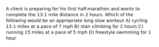 A client is preparing for his first half-marathon and wants to complete the 13.1 mile distance in 2 hours. Which of the following would be an appropriate long slow workout A) cycling 13.1 miles at a pace of 7 mph B) stair climbing for 2 hours C) running 15 miles at a pace of 5 mph D) freestyle swimming for 1 hour