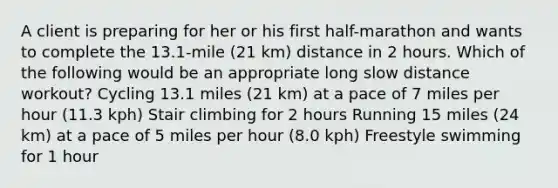 A client is preparing for her or his first half-marathon and wants to complete the 13.1-mile (21 km) distance in 2 hours. Which of the following would be an appropriate long slow distance workout? Cycling 13.1 miles (21 km) at a pace of 7 miles per hour (11.3 kph) Stair climbing for 2 hours Running 15 miles (24 km) at a pace of 5 miles per hour (8.0 kph) Freestyle swimming for 1 hour