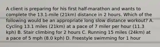 A client is preparing for his first half-marathon and wants to complete the 13.1-mile (21km) distance in 2 hours. Which of the following would be an appropriate long slow distance workout? A. Cycling 13.1 miles (21km) at a pace of 7 miler per hour (11.3 kph) B. Stair climbing for 2 hours C. Running 15 miles (24km) at a pace of 5 mph (8.0 kph) D. Freestyle swimming for 1 hour