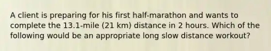 A client is preparing for his first half-marathon and wants to complete the 13.1-mile (21 km) distance in 2 hours. Which of the following would be an appropriate long slow distance workout?