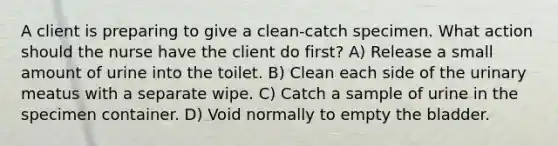 A client is preparing to give a clean-catch specimen. What action should the nurse have the client do first? A) Release a small amount of urine into the toilet. B) Clean each side of the urinary meatus with a separate wipe. C) Catch a sample of urine in the specimen container. D) Void normally to empty the bladder.