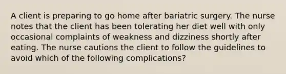 A client is preparing to go home after bariatric surgery. The nurse notes that the client has been tolerating her diet well with only occasional complaints of weakness and dizziness shortly after eating. The nurse cautions the client to follow the guidelines to avoid which of the following complications?