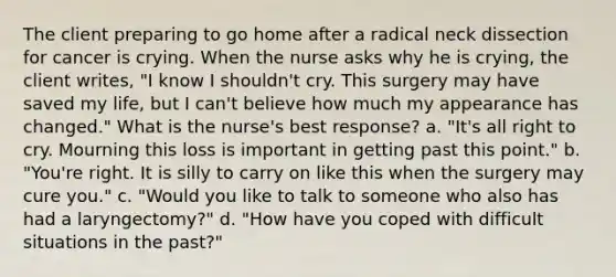 The client preparing to go home after a radical neck dissection for cancer is crying. When the nurse asks why he is crying, the client writes, "I know I shouldn't cry. This surgery may have saved my life, but I can't believe how much my appearance has changed." What is the nurse's best response? a. "It's all right to cry. Mourning this loss is important in getting past this point." b. "You're right. It is silly to carry on like this when the surgery may cure you." c. "Would you like to talk to someone who also has had a laryngectomy?" d. "How have you coped with difficult situations in the past?"