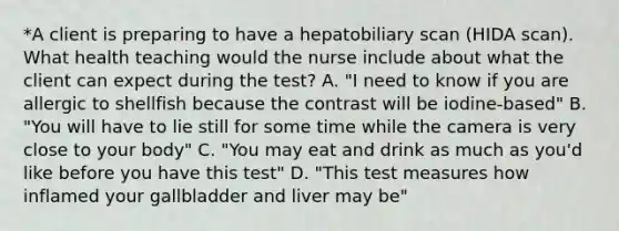 *A client is preparing to have a hepatobiliary scan (HIDA scan). What health teaching would the nurse include about what the client can expect during the test? A. "I need to know if you are allergic to shellfish because the contrast will be iodine-based" B. "You will have to lie still for some time while the camera is very close to your body" C. "You may eat and drink as much as you'd like before you have this test" D. "This test measures how inflamed your gallbladder and liver may be"