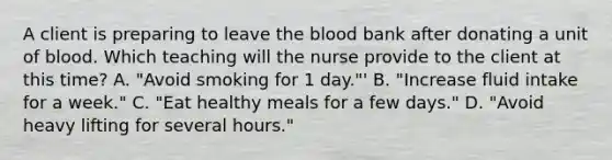 A client is preparing to leave the blood bank after donating a unit of blood. Which teaching will the nurse provide to the client at this time? A. "Avoid smoking for 1 day."' B. "Increase fluid intake for a week." C. "Eat healthy meals for a few days." D. "Avoid heavy lifting for several hours."