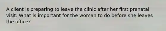 A client is preparing to leave the clinic after her first prenatal visit. What is important for the woman to do before she leaves the office?