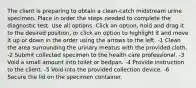 The client is preparing to obtain a clean-catch midstream urine specimen. Place in order the steps needed to complete the diagnostic test. Use all options. Click an option, hold and drag it to the desired position, or click an option to highlight it and move it up or down in the order using the arrows to the left. -1 Clean the area surrounding the urinary meatus with the provided cloth. -2 Submit collected specimen to the health care professional. -3 Void a small amount into toilet or bedpan. -4 Provide instruction to the client. -5 Void into the provided collection device. -6 Secure the lid on the specimen container.