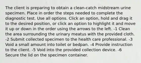 The client is preparing to obtain a clean-catch midstream urine specimen. Place in order the steps needed to complete the diagnostic test. Use all options. Click an option, hold and drag it to the desired position, or click an option to highlight it and move it up or down in the order using the arrows to the left. -1 Clean the area surrounding the urinary meatus with the provided cloth. -2 Submit collected specimen to the health care professional. -3 Void a small amount into toilet or bedpan. -4 Provide instruction to the client. -5 Void into the provided collection device. -6 Secure the lid on the specimen container.