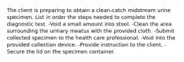 The client is preparing to obtain a clean-catch midstream urine specimen. List in order the steps needed to complete the diagnostic test. -Void a small amount into stool. -Clean the area surrounding the urinary meatus with the provided cloth. -Submit collected specimen to the health care professional. -Void into the provided collection device. -Provide instruction to the client. -Secure the lid on the specimen container.